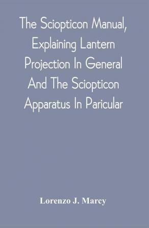 The Sciopticon Manual Explaining Lantern Projection In General And The Sciopticon Apparatus In Paricular; Including Magic Lantern Attachments Experiments Novelties Colored And Photo-Transparencies Mechanical Movements Etc.