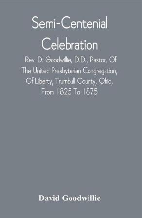 Semi-Centenial Celebration : Rev. D. Goodwillie D.D. Pastor Of The United Presbyterian Congregation Of Liberty Trumbull County Ohio From 1825 To 1875