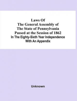 Laws Of The General Assembly Of The State Of Pennsylvania Passed At The Session Of 1862 In The Eighty-Sixth Year Independence With An Appendix