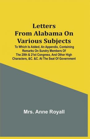 Letters From Alabama On Various Subjects: To Which Is Added An Appendix Containing Remarks On Sundry Members Of The 20Th & 21St Congress And Other High Characters &C. &C. At The Seat Of Government