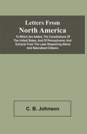 Letters From North America. To Which Are Added The Constitutions Of The United States And Of Pennsylvania; And Extracts From The Laws Respecting Aliens And Naturalized Citizens