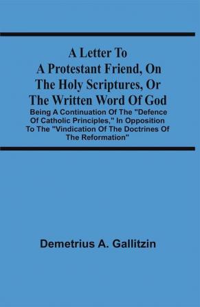 A Letter To A Protestant Friend On The Holy Scriptures Or The Written Word Of God : Being A Continuation Of The Defence Of Catholic Principles In Opposition To The Vindication Of The Doctrines Of The Reformation