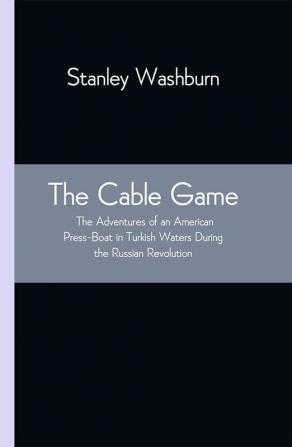 The Cable Game: The Adventures of an American Press-Boat in Turkish Waters During the Russian Revolution