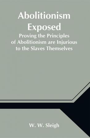 Abolitionism Exposed; Proving the Principles of Abolitionism are Injurious to the Slaves Themselves Destructive to This Nation and Contrary to the Express Commands of God