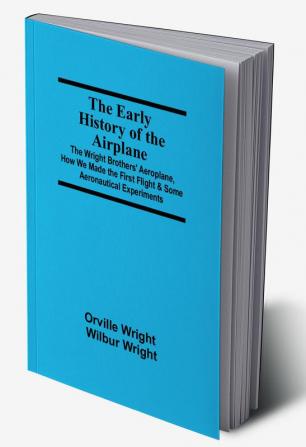 The Early History of the Airplane; The Wright Brothers' Aeroplane How We Made the First Flight & Some Aeronautical Experiments