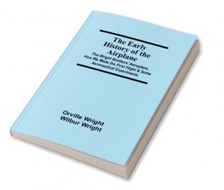The Early History of the Airplane; The Wright Brothers' Aeroplane How We Made the First Flight & Some Aeronautical Experiments
