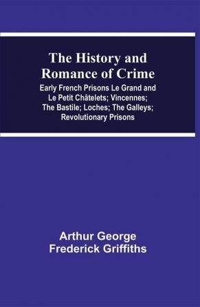 The History and Romance of Crime: Early French Prisons Le Grand and Le Petit Châtelets; Vincennes; The Bastile; Loches; The Galleys; Revolutionary Prisons