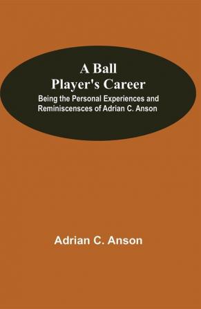 A Ball Player'S Career; Being The Personal Experiences And Reminiscensces Of Adrian C. Anson