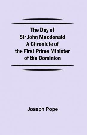 The Day of Sir John Macdonald A Chronicle of the First Prime Minister of the Dominion