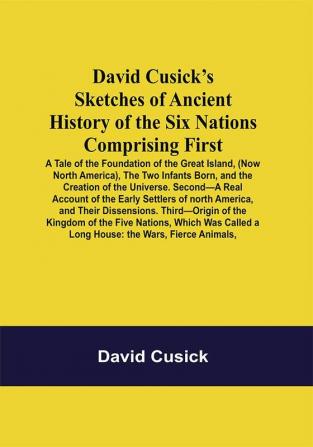 David Cusick’S Sketches Of Ancient History Of The Six Nations Comprising First—A Tale Of The Foundation Of The Great Island (Now North America) The Two Infants Born And The Creation Of The Universe. Second—A Real Account Of The Early Settlers Of North America And Their Dissensions. Third—Origin Of The Kingdom Of The Five Nations Which Was Called A Long House: The Wars Fierce Animals