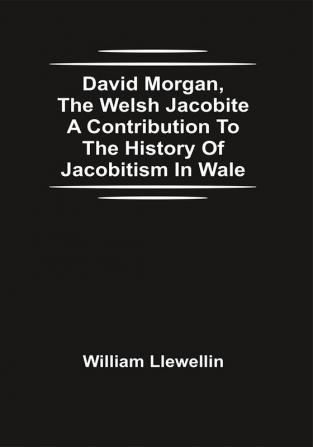 David Morgan The Welsh Jacobite A Contribution To The History Of Jacobitism In Wale