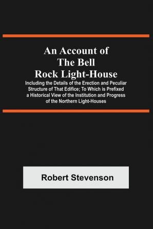 An Account Of The Bell Rock Light-House; Including The Details Of The Erection And Peculiar Structure Of That Edifice; To Which Is Prefixed A Historical View Of The Institution And Progress Of The Northern Light-Houses