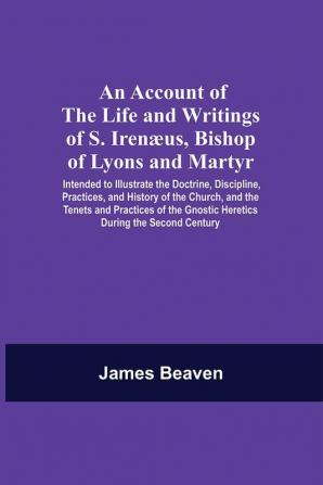 An Account Of The Life And Writings Of S. Irenæus Bishop Of Lyons And Martyr; Intended To Illustrate The Doctrine Discipline Practices And History Of The Church And The Tenets And Practices Of The Gnostic Heretics During The Second Century