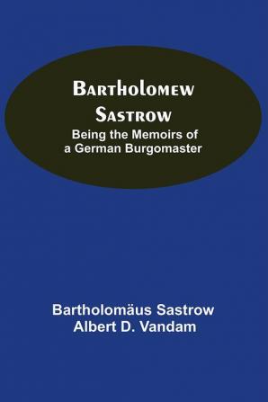 Bartholomew Sastrow: Being The Memoirs Of A German Burgomaster