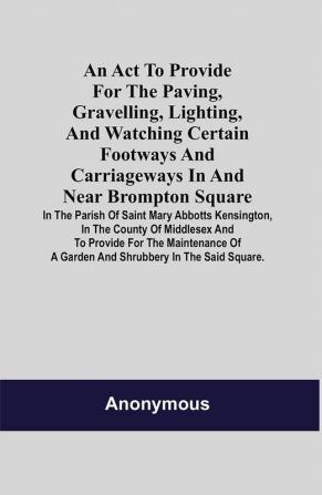 An Act to Provide for the Paving Gravelling Lighting and Watching Certain Footways and Carriageways in and Near Brompton Square; In the Parish of Saint Mary Abbotts Kensington in the County of Middlesex and to Provide for the Maintenance of a Garden and Shrubbery in the Said Square.