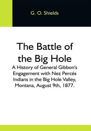 The Battle Of The Big Hole; A History Of General Gibbon'S Engagement With Nez Percés Indians In The Big Hole Valley Montana August 9Th 1877.