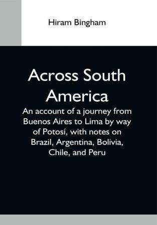 Across South America; An Account Of A Journey From Buenos Aires To Lima By Way Of Potosí With Notes On Brazil Argentina Bolivia Chile And Peru