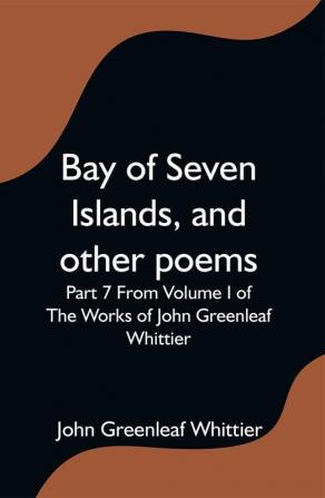 Bay of Seven Islands and other poems; Part 7 From Volume I of The Works of John Greenleaf Whittier