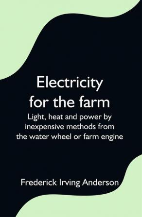 Electricity for the farm; Light heat and power by inexpensive methods from the water wheel or farm engine