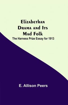 Elizabethan Drama and Its Mad Folk; The Harness Prize Essay for 1913