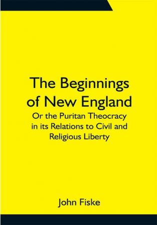 The Beginnings of New England; Or the Puritan Theocracy in its Relations to Civil and Religious Liberty