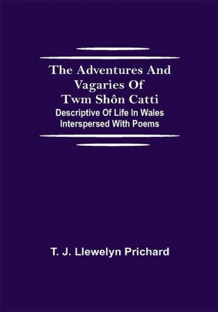 The Adventures and Vagaries of Twm Shôn Catti; Descriptive of Life in Wales: Interspersed with Poems