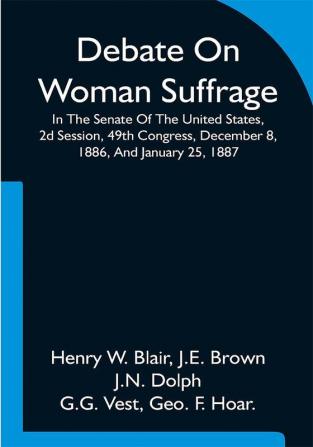 Debate On Woman Suffrage In The Senate Of The United States 2d Session 49th Congress December 8 1886 And January 25 1887