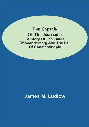 The Captain of the Janizaries; A story of the times of Scanderberg and the fall of Constantinople