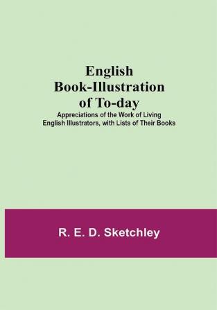 English Book-Illustration Of To-Day; Appreciations Of The Work Of Living English Illustrators With Lists Of Their Books