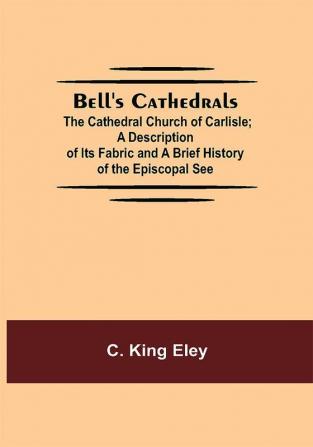 Bell'S Cathedrals; The Cathedral Church Of Carlisle; A Description Of Its Fabric And A Brief History Of The Episcopal See