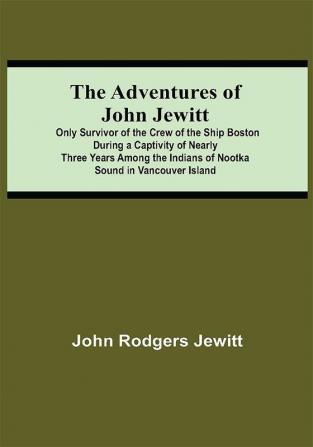 The Adventures Of John Jewitt; Only Survivor Of The Crew Of The Ship Boston During A Captivity Of Nearly Three Years Among The Indians Of Nootka Sound In Vancouver Island