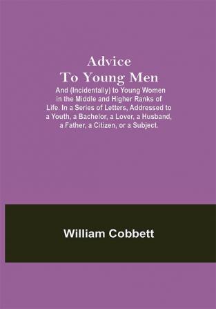 Advice To Young Men; And (Incidentally) To Young Women In The Middle And Higher Ranks Of Life. In A Series Of Letters Addressed To A Youth A Bachelor A Lover A Husband A Father A Citizen Or A Subject.