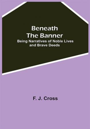 Beneath The Banner: Being Narratives Of Noble Lives And Brave Deeds