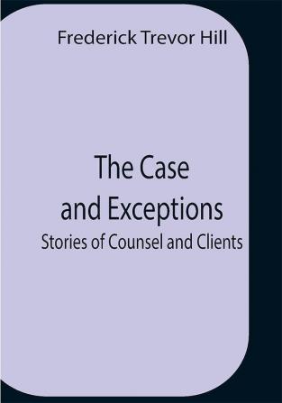 The Case And Exceptions; Stories Of Counsel And Clients