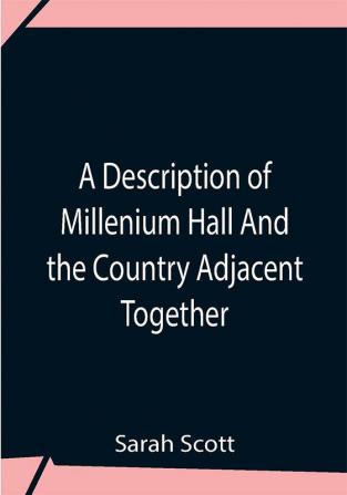 A Description Of Millenium Hall And The Country Adjacent Together With The Characters Of The Inhabitants And Such Historical Anecdotes And Reflections As May Excite In The Reader Proper Sentiments Of Humanity And Lead The Mind To The Love Of Virtue