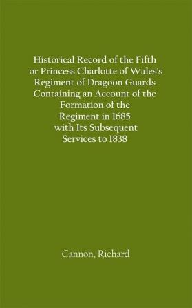 Historical Record of the Fifth or Princess Charlotte of Wales's Regiment of Dragoon Guards Containing an Account of the Formation of the Regiment in 1685; with Its Subsequent Services to 1838