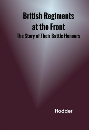 British Regiments at the Front The Story of Their Battle Honours