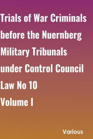 Trials of War Criminals before the Nuernberg Military Tribunals under Control Council Law No 10 Volume I