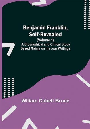 Benjamin Franklin Self-Revealed (Volume 1); A Biographical And Critical Study Based Mainly On His Own Writings