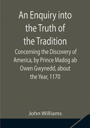 An Enquiry into the Truth of the Tradition Concerning the Discovery of America by Prince Madog ab Owen Gwynedd about the Year 1170