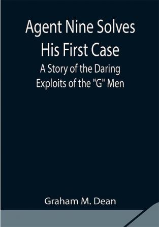 Agent Nine Solves His First Case: A Story of the Daring Exploits of the G Men