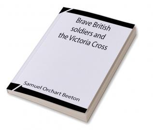 Brave British soldiers and the Victoria Cross; A general account of the regiments and men of the British Army and stories of the brave deeds which won the prize for valour