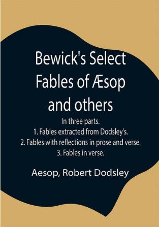 Bewick's Select Fables of Æsop and others; In three parts. 1. Fables extracted from Dodsley's. 2. Fables with reflections in prose and verse. 3. Fables in verse.