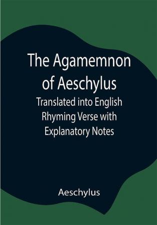 The Agamemnon of Aeschylus; Translated into English Rhyming Verse with Explanatory Notes