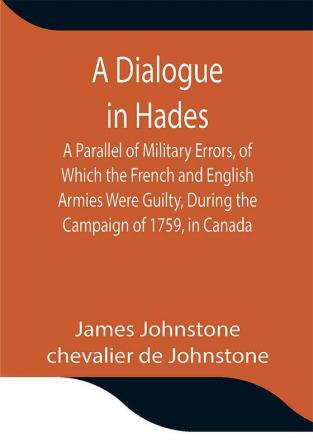 A Dialogue in Hades A Parallel of Military Errors of Which the French and English Armies Were Guilty During the Campaign of 1759 in Canada