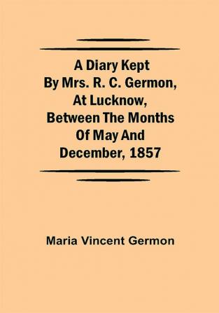 A Diary Kept by Mrs. R. C. Germon at Lucknow Between the Months of May and December 1857