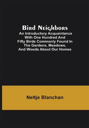 Bird Neighbors; An Introductory Acquaintance with One Hundred and Fifty Birds Commonly Found in the Gardens Meadows and Woods About Our Homes