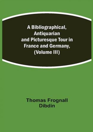 A Bibliographical Antiquarian and Picturesque Tour in France and Germany (Volume III)