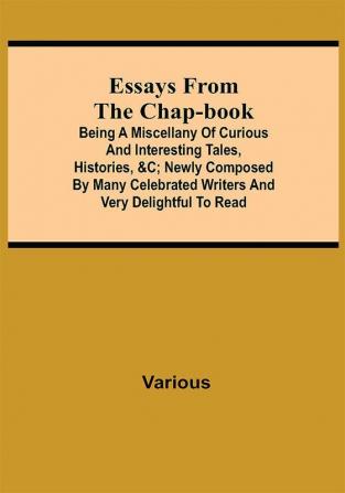 Essays from the Chap-Book; Being a Miscellany of Curious and interesting Tales Histories &c; newly composed by Many Celebrated Writers and very delightful to read.