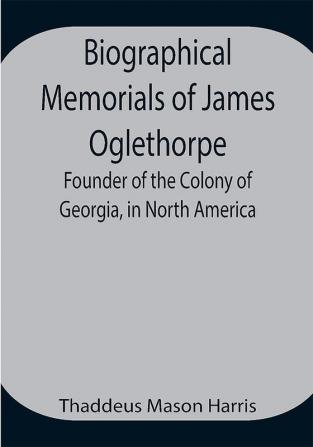 Biographical Memorials of James Oglethorpe; Founder of the Colony of Georgia in North America.